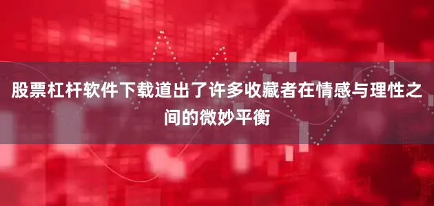 股票杠杆软件下载道出了许多收藏者在情感与理性之间的微妙平衡