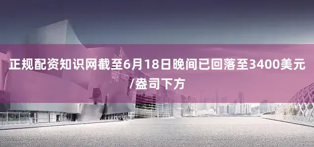 正规配资知识网截至6月18日晚间已回落至3400美元/盎司下方