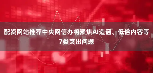 配资网站推荐中央网信办将聚焦AI造谣、低俗内容等7类突出问题