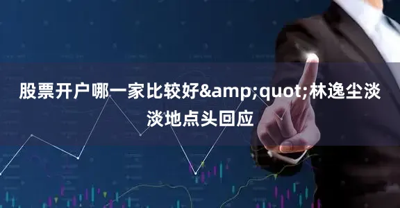 股票开户哪一家比较好&quot;林逸尘淡淡地点头回应