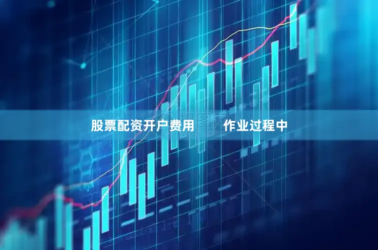 股票配资开户费用        作业过程中