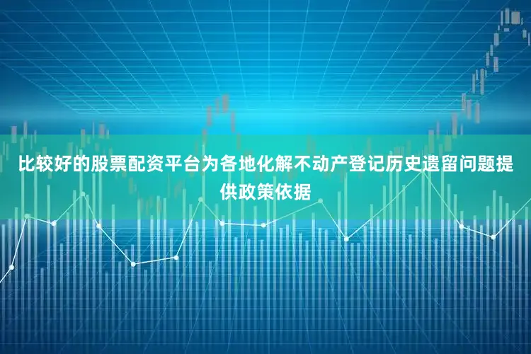 比较好的股票配资平台为各地化解不动产登记历史遗留问题提供政策依据