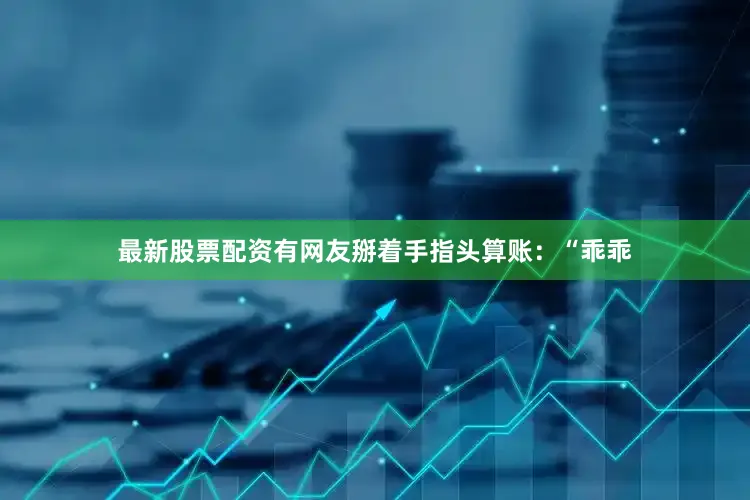 最新股票配资有网友掰着手指头算账：“乖乖