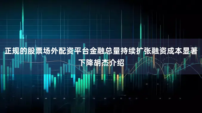 正规的股票场外配资平台金融总量持续扩张融资成本显著下降胡杰介绍