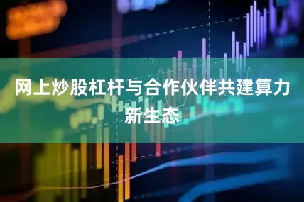 网上炒股杠杆与合作伙伴共建算力新生态
