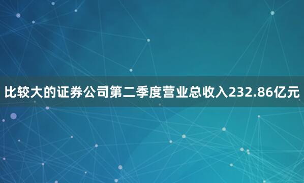 比较大的证券公司第二季度营业总收入232.86亿元