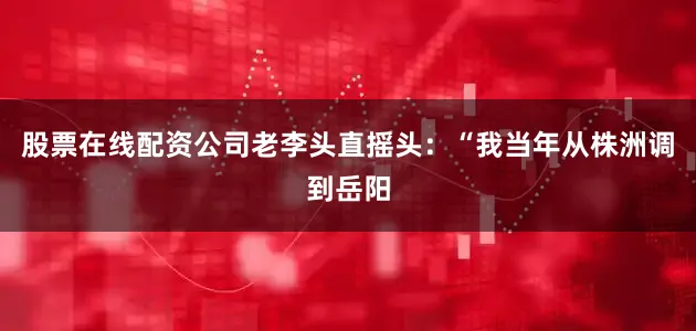 股票在线配资公司老李头直摇头：“我当年从株洲调到岳阳
