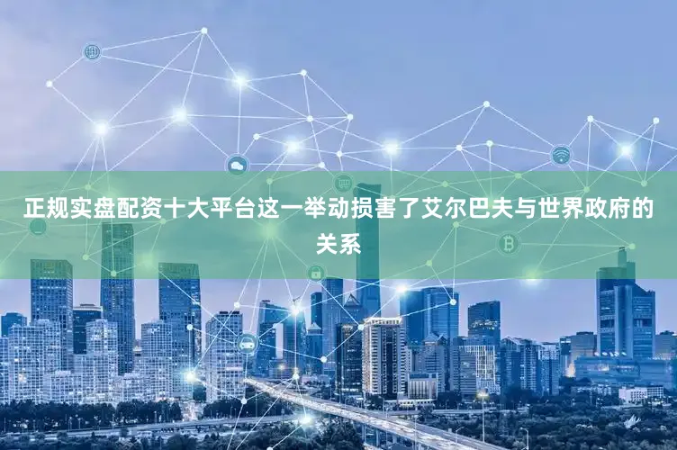 正规实盘配资十大平台这一举动损害了艾尔巴夫与世界政府的关系