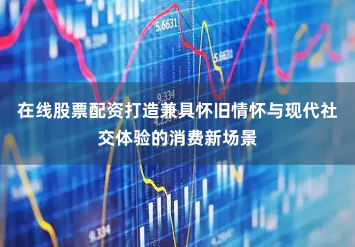 在线股票配资打造兼具怀旧情怀与现代社交体验的消费新场景
