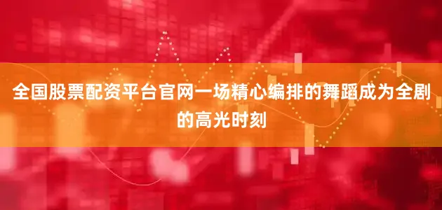 全国股票配资平台官网一场精心编排的舞蹈成为全剧的高光时刻